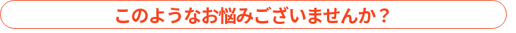 このようなお悩みございませんか？